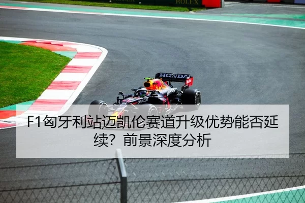 F1匈牙利站迈凯伦赛道升级优势能否延续？前景深度分析