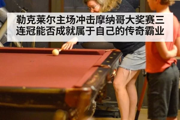 勒克莱尔主场冲击摩纳哥大奖赛三连冠能否成就属于自己的传奇霸业