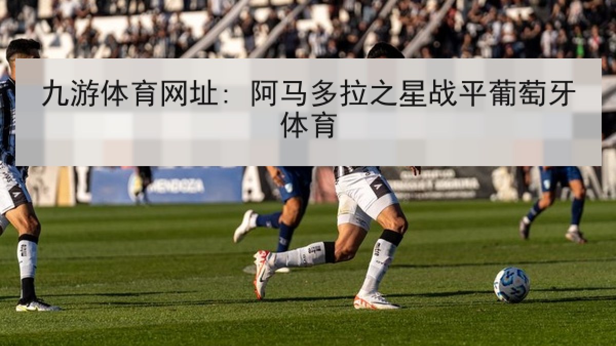 九游体育网址: 阿马多拉之星战平葡萄牙体育 九游体育网址: 阿马多拉之星战平葡萄牙体育
