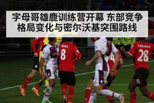 字母哥雄鹿训练营开幕 东部竞争格局变化与密尔沃基突围路线